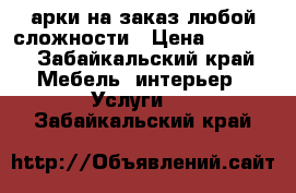 арки на заказ любой сложности › Цена ­ 1 000 - Забайкальский край Мебель, интерьер » Услуги   . Забайкальский край